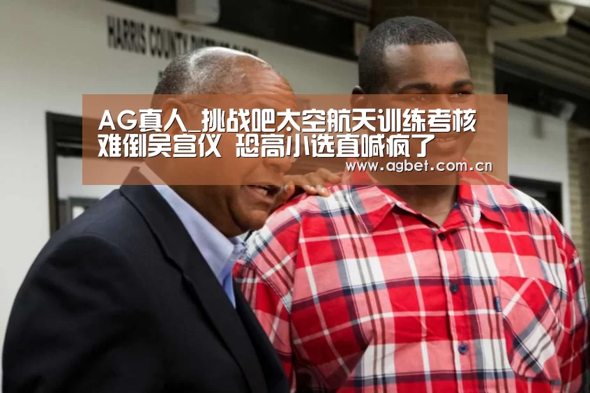 AG真人_挑战吧太空航天训练考核难倒吴宣仪 恐高小选直喊疯了(图3) 注册教程