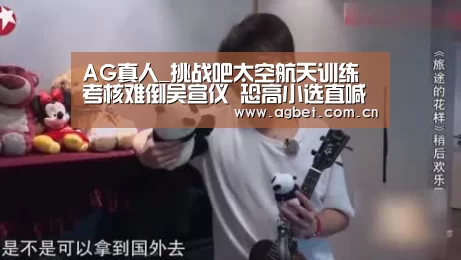 AG真人_挑战吧太空航天训练考核难倒吴宣仪 恐高小选直喊疯了(图4) 登录问题